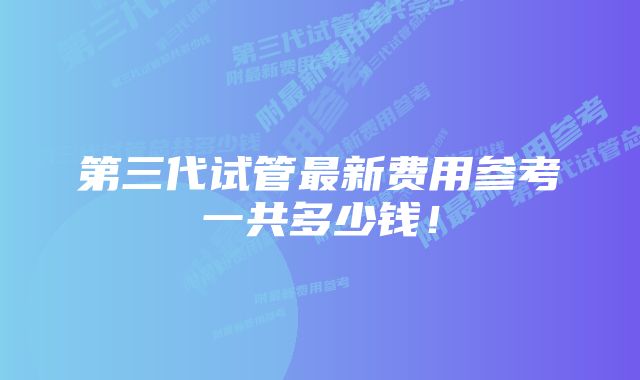 第三代试管最新费用参考一共多少钱!