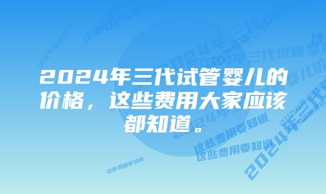 2024年三代试管婴儿的价格,这些费用大家应该都知道。