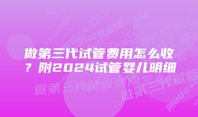 做第三代试管费用怎么收?附2024试管婴儿明细