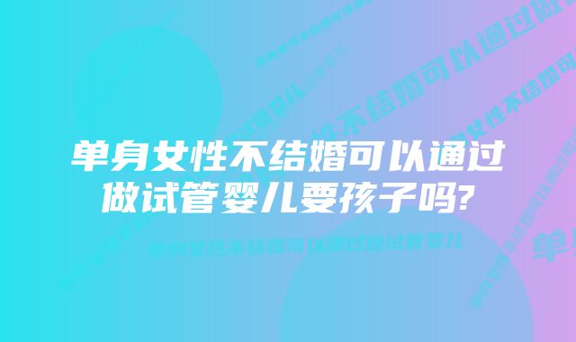 单身女性不结婚可以通过做试管婴儿要孩子吗?
