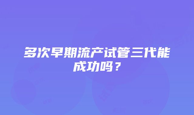 多次早期流产试管三代能成功吗?