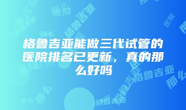 格鲁吉亚能做三代试管的医院排名已更新,真的那么好吗