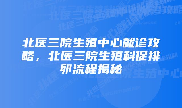 北医三院生殖中心就诊攻略,北医三院生殖科促排卵流程揭秘