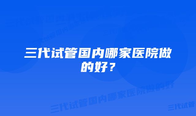 三代试管国内哪家医院做的好?