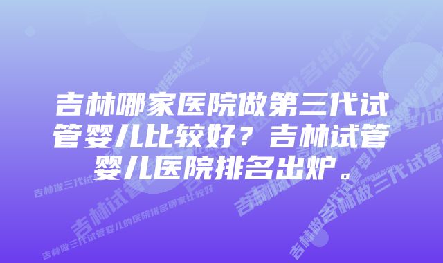 吉林哪家医院做第三代试管婴儿比较好?吉林试管婴儿医院排名出炉。
