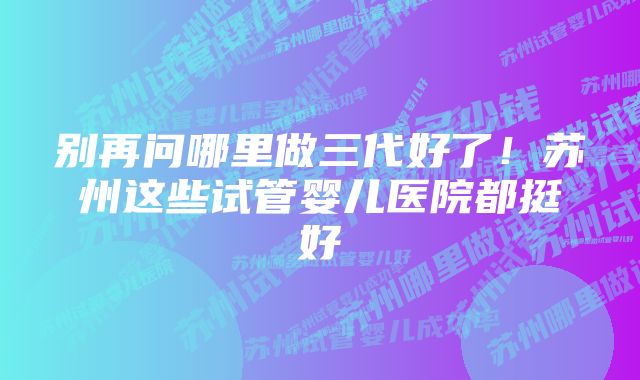 别再问哪里做三代好了!苏州这些试管婴儿医院都挺好