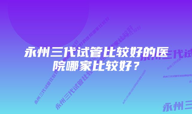 永州三代试管比较好的医院哪家比较好?