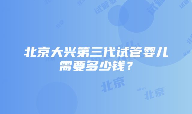 北京大兴第三代试管婴儿需要多少钱?