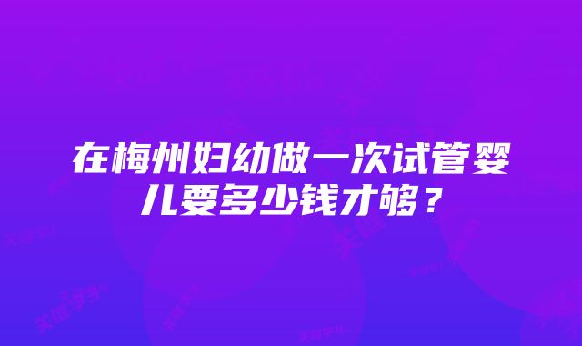 在梅州妇幼做一次试管婴儿要多少钱才够?
