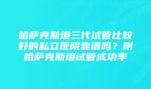 哈萨克斯坦三代试管比较好的私立医院靠谱吗?附哈萨克斯坦试管成功率