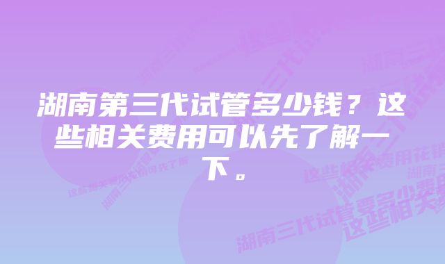湖南第三代试管多少钱?这些相关费用可以先了解一下。