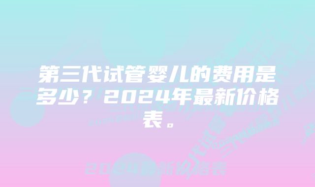 第三代试管婴儿的费用是多少?2024年最新价格表。