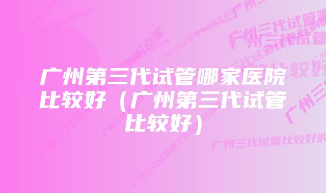 广州第三代试管哪家医院比较好(广州第三代试管比较好)