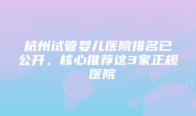 杭州试管婴儿医院排名已公开,核心推荐这3家正规 医院