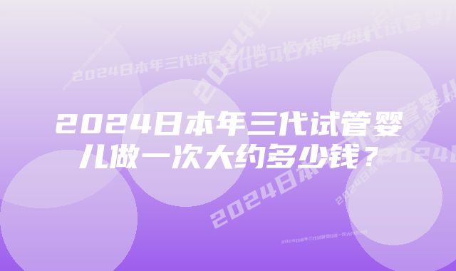 2024日本年三代试管婴儿做一次大约多少钱?