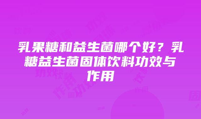 乳果糖和益生菌哪个好?乳糖益生菌固体饮料功效与作用