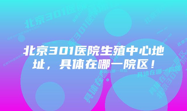 北京301医院生殖中心地址,具体在哪一院区!