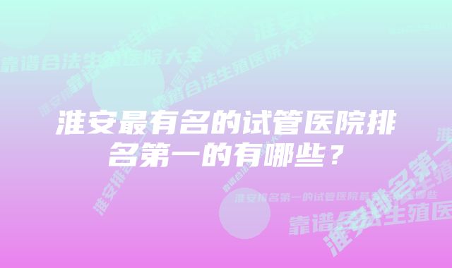 淮安最有名的试管医院排名第一的有哪些?