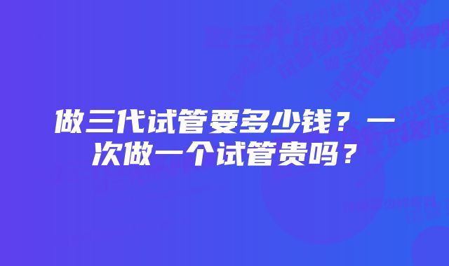 做三代试管要多少钱?一次做一个试管贵吗?