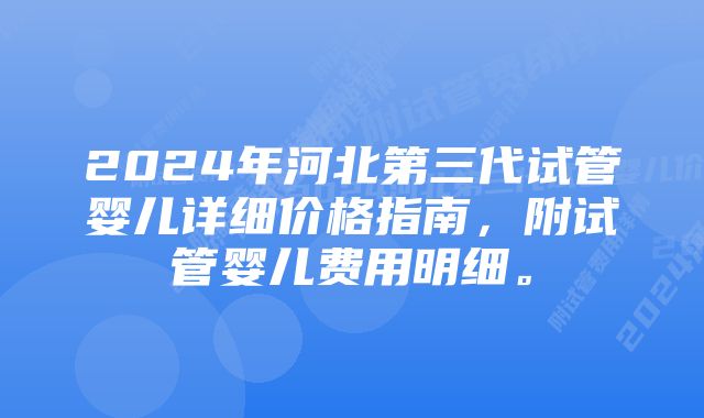 2024年河北第三代试管婴儿详细价格指南,附试管婴儿费用明细。
