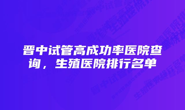 晋中试管高成功率医院查询,生殖医院排行名单