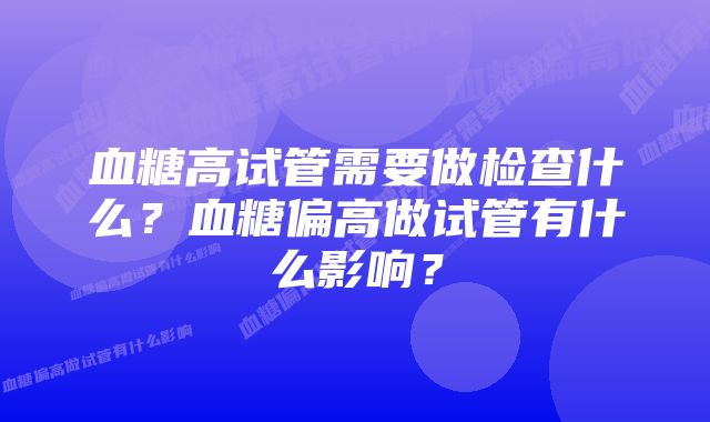 血糖高试管需要做检查什么?血糖偏高做试管有什么影响?
