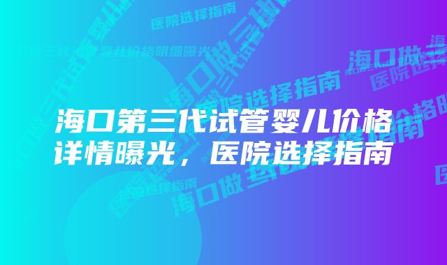 海口第三代试管婴儿价格详情曝光,医院选择指南