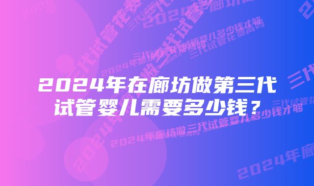 2024年在廊坊做第三代试管婴儿需要多少钱?