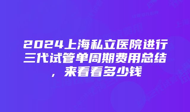 2024上海私立医院进行三代试管单周期费用总结,来看看多少钱