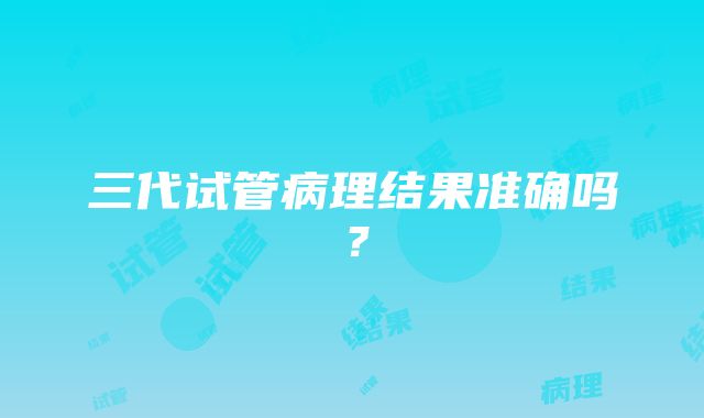 三代试管病理结果准确吗？