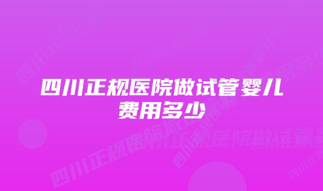 四川正规医院做试管婴儿费用多少