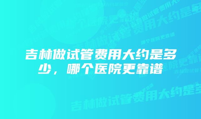 吉林做试管费用大约是多少,哪个医院更靠谱