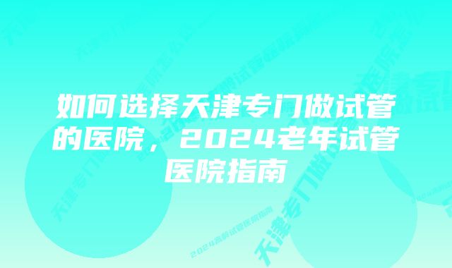 如何选择天津专门做试管的医院,2024老年试管医院指南