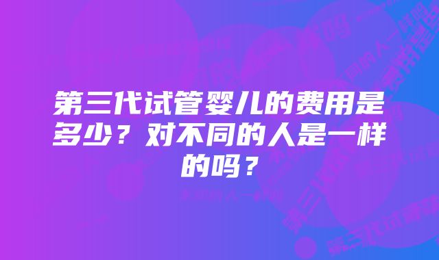 第三代试管婴儿的费用是多少？对不同的人是一样的吗？