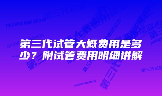 第三代试管大概费用是多少?附试管费用明细讲解