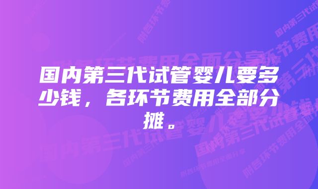国内第三代试管婴儿要多少钱,各环节费用全部分摊。