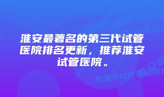 淮安最著名的第三代试管医院排名更新,推荐淮安试管医院。