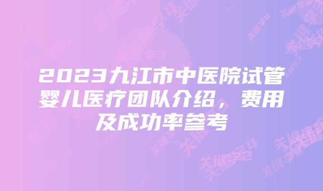 2023九江市中医院试管婴儿医疗团队介绍,费用及成功率参考