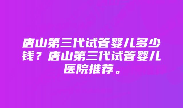 唐山第三代试管婴儿多少钱?唐山第三代试管婴儿医院推荐。