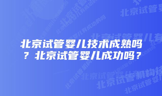 北京试管婴儿技术成熟吗?北京试管婴儿成功吗?