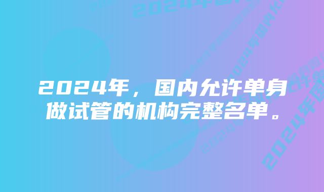 2024年,国内允许单身做试管的机构完整名单。