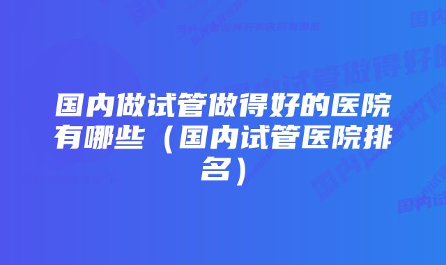 国内做试管做得好的医院有哪些(国内试管医院排名)