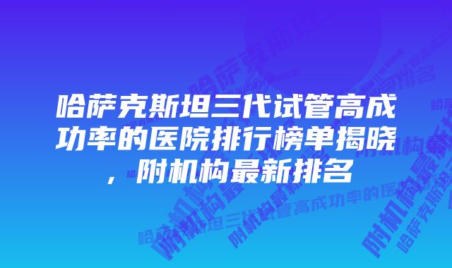哈萨克斯坦三代试管高成功率的医院排行榜单揭晓,附机构最新排名