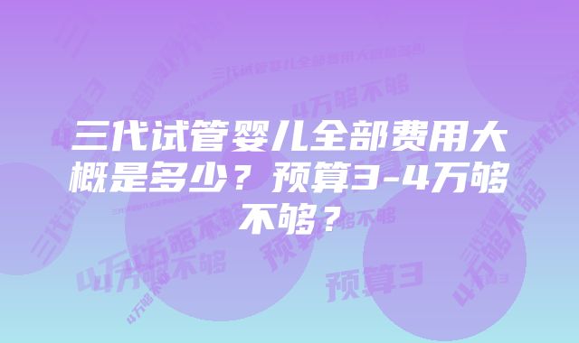 三代试管婴儿全部费用大概是多少?预算3-4万够不够?