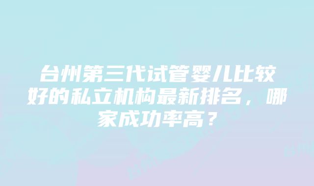 台州第三代试管婴儿比较好的私立机构最新排名,哪家成功率高?