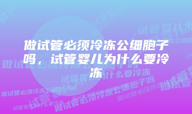 做试管必须冷冻公细胞子吗，试管婴儿为什么要冷冻