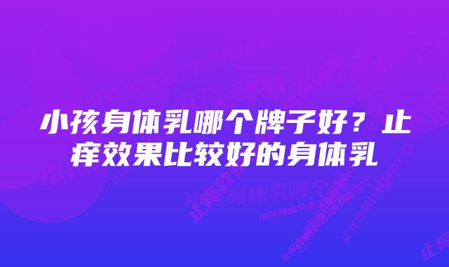 小孩身体乳哪个牌子好?止痒效果比较好的身体乳