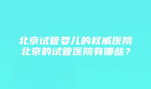 北京试管婴儿的权威医院北京的试管医院有哪些?