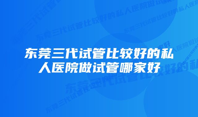 东莞三代试管比较好的私人医院做试管哪家好