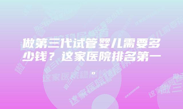 做第三代试管婴儿需要多少钱?这家医院排名第一。